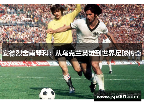 安德烈舍甫琴科：从乌克兰英雄到世界足球传奇