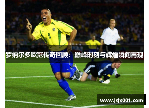 罗纳尔多欧冠传奇回顾：巅峰时刻与辉煌瞬间再现